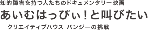 知的障害を持つ人たちのドキュメンタリー映画「あいむはっぴぃ！と叫びたい」―クリエイティブハウス パンジーの挑戦―