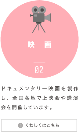 映画：ドキュメンタリー映画を製作し、全国各地で上映会や講演会を開催しています。