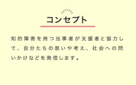 コンセプト：知的障害を持つ当事者が支援者と協力して、自分たちの思いや考え、社会への問いかけなどを発信します。