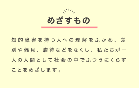 めざすもの：知的障害を持つ人への理解をふかめ、差別や偏見、虐待などをなくし、私たちが一人の人間として社会の中でふつうにくらすことをめざします。